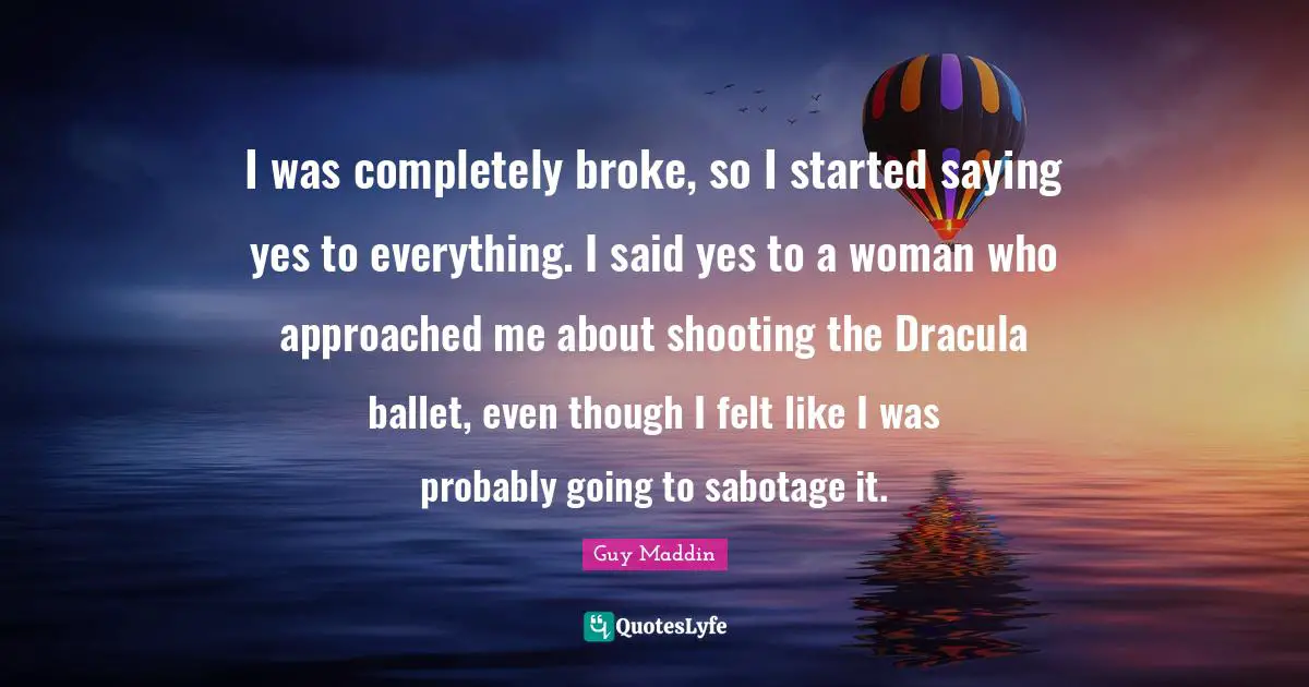 Guy Maddin Quotes: "I was completely broke, so I started saying yes to everything. I said yes to a woman who approached me about shooting the Dracula ballet, even though I felt like I was probably going to sabotage it."
