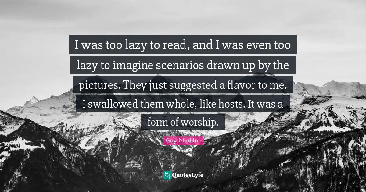 Guy Maddin Quotes: "I was too lazy to read, and I was even too lazy to imagine scenarios drawn up by the pictures. They just suggested a flavor to me. I swallowed them whole, like hosts. It was a form of worship."