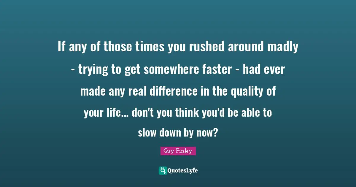 If any of those times you rushed around madly - trying to get somewhere faster - had ever made any real difference in the quality of your life... don't you think you'd be able to slow down by now?