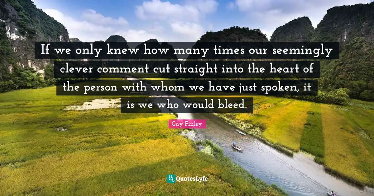 If we only knew how many times our seemingly clever comment cut straight into the heart of the person with whom we have just spoken, it is we who would bleed.