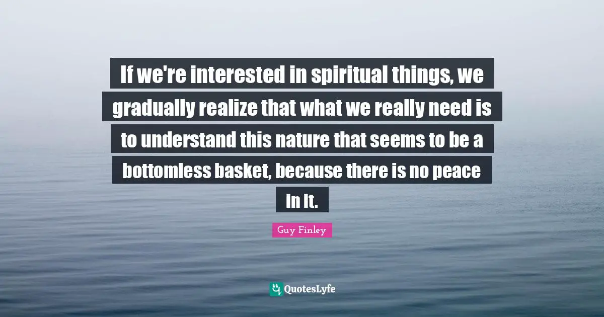 If we're interested in spiritual things, we gradually realize that what we really need is to understand this nature that seems to be a bottomless basket, because there is no peace in it.