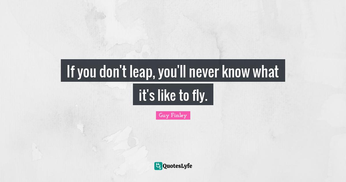 If you don't leap, you'll never know what it's like to fly.