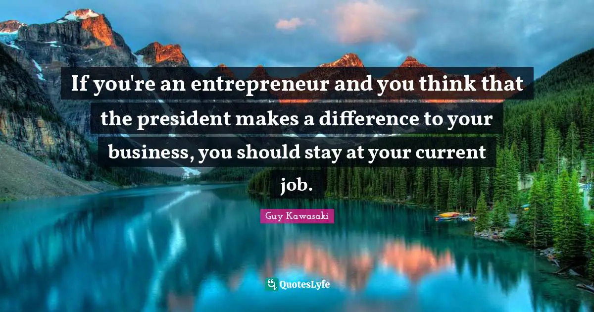 If you're an entrepreneur and you think that the president makes a difference to your business, you should stay at your current job.
