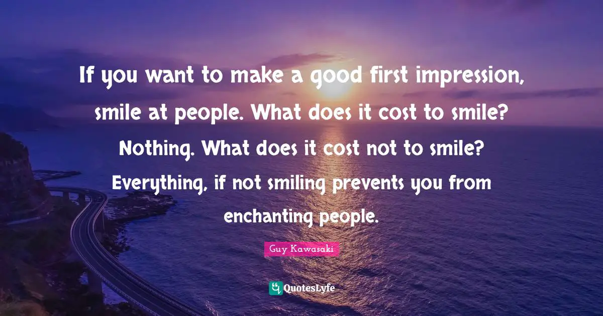 If you want to make a good first impression, smile at people. What does it cost to smile? Nothing. What does it cost not to smile? Everything, if not smiling prevents you from enchanting people.