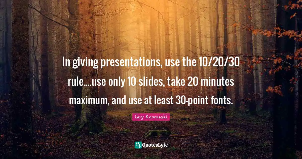 In giving presentations, use the 10/20/30 rule....use only 10 slides, take 20 minutes maximum, and use at least 30-point fonts.