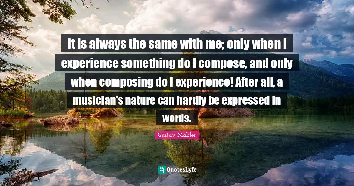 It is always the same with me; only when I experience something do I compose, and only when composing do I experience! After all, a musician's nature can hardly be expressed in words.