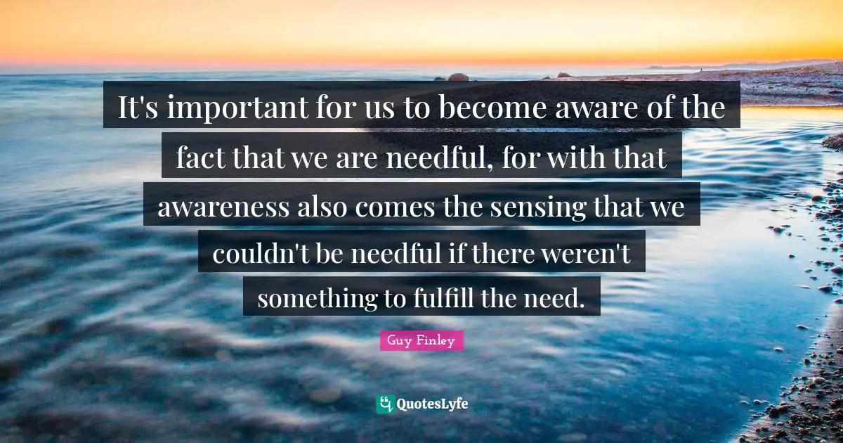 It's important for us to become aware of the fact that we are needful, for with that awareness also comes the sensing that we couldn't be needful if there weren't something to fulfill the need.