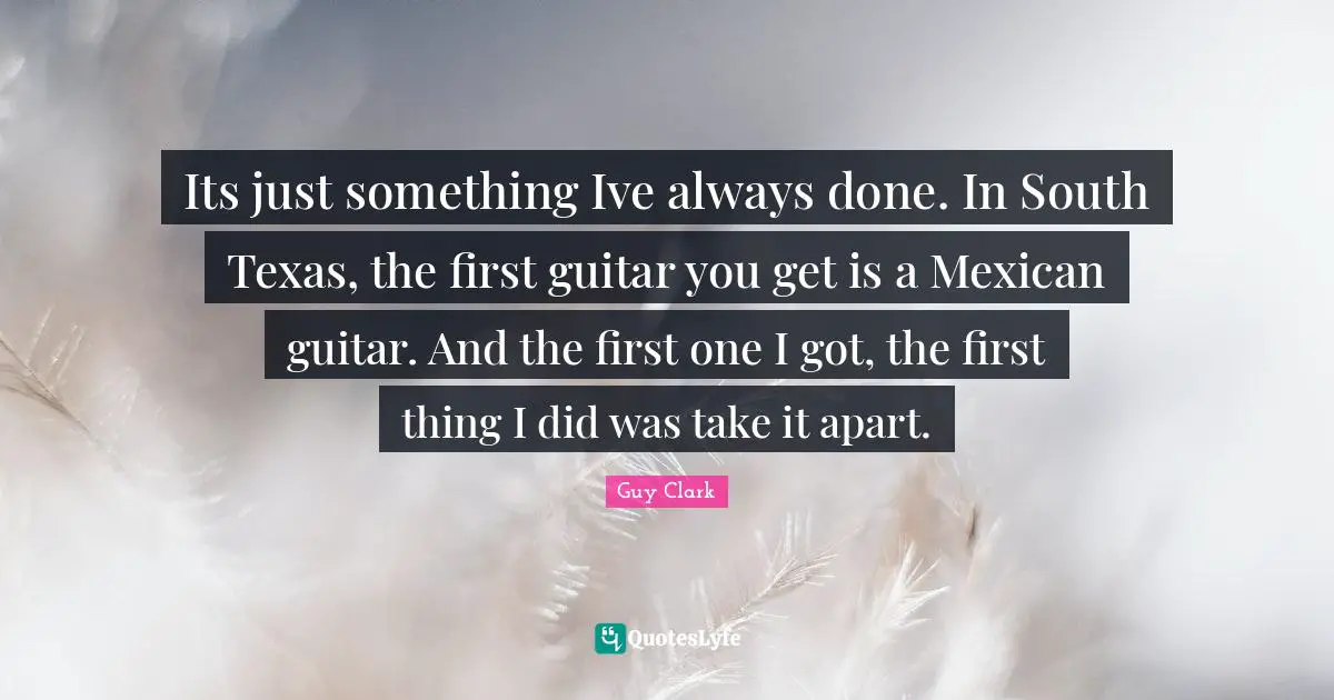 Its just something Ive always done. In South Texas, the first guitar you get is a Mexican guitar. And the first one I got, the first thing I did was take it apart.