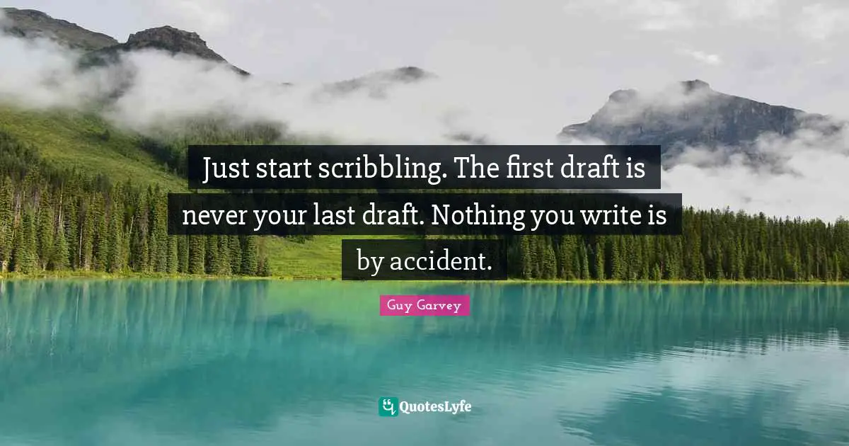 Just start scribbling. The first draft is never your last draft. Nothing you write is by accident.