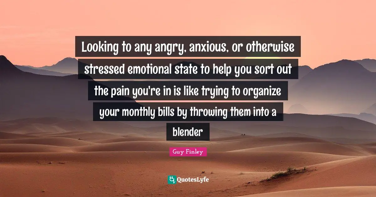 Looking to any angry, anxious, or otherwise stressed emotional state to help you sort out the pain you're in is like trying to organize your monthly bills by throwing them into a blender