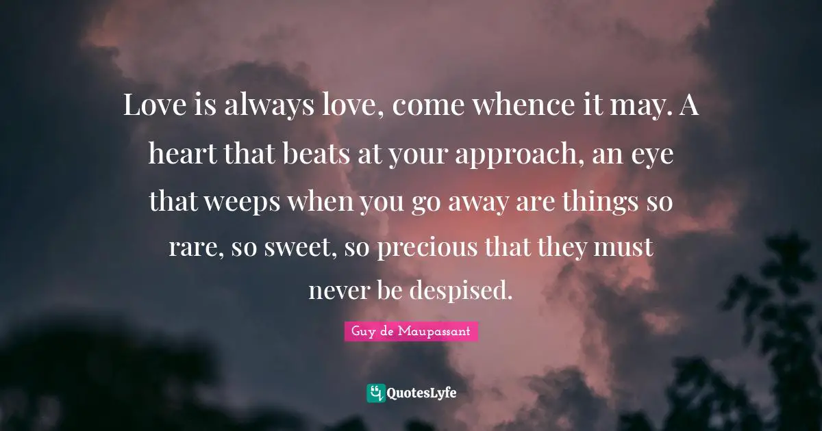 Guy De Maupassant Quotes: "Love is always love, come whence it may. A heart that beats at your approach, an eye that weeps when you go away are things so rare, so sweet, so precious that they must never be despised."