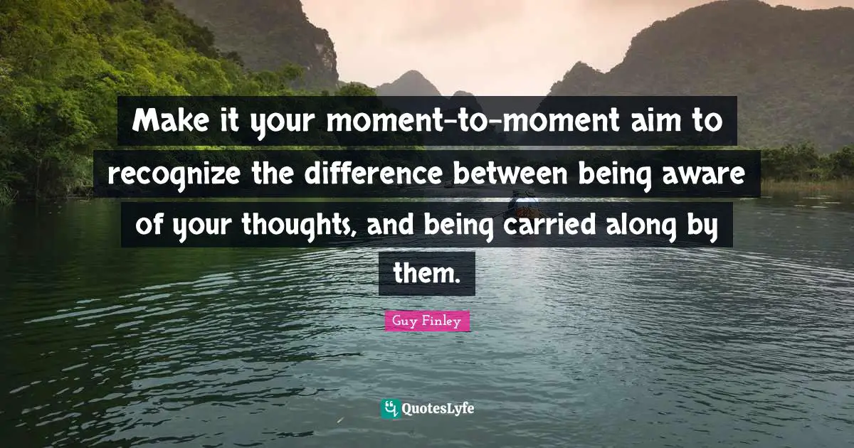 Make it your moment-to-moment aim to recognize the difference between being aware of your thoughts, and being carried along by them.