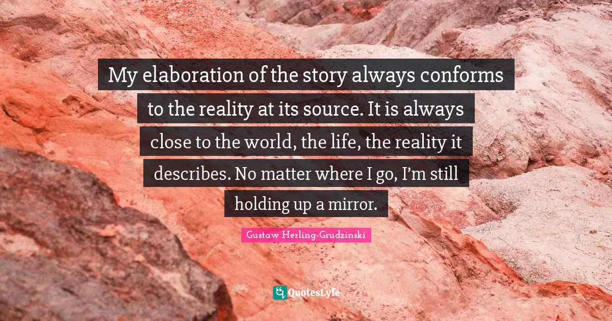 My elaboration of the story always conforms to the reality at its source. It is always close to the world, the life, the reality it describes. No matter where I go, I’m still holding up a mirror.