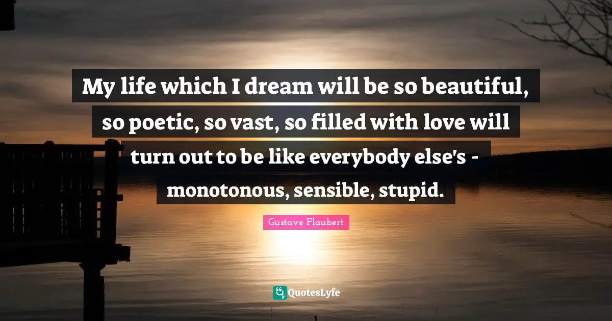My life which I dream will be so beautiful, so poetic, so vast, so filled with love will turn out to be like everybody else's - monotonous, sensible, stupid.