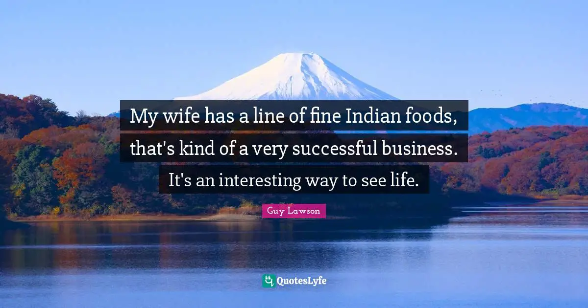 My wife has a line of fine Indian foods, that's kind of a very successful business. It's an interesting way to see life.