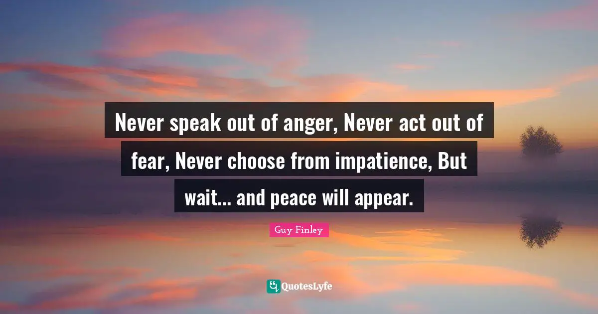 Anger Quotes: "Never speak out of anger, Never act out of fear, Never choose from impatience, But wait... and peace will appear."