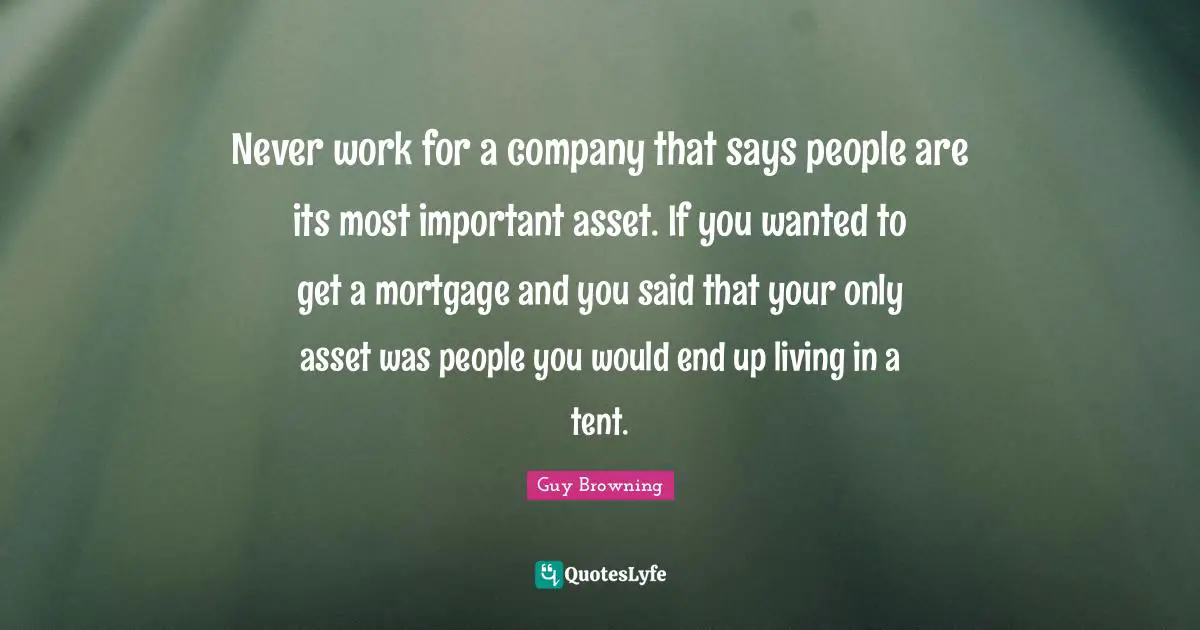 Never work for a company that says people are its most important asset. If you wanted to get a mortgage and you said that your only asset was people you would end up living in a tent.