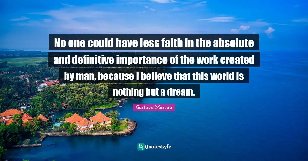 No one could have less faith in the absolute and definitive importance of the work created by man, because I believe that this world is nothing but a dream.