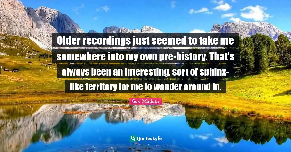 Guy Maddin Quotes: "Older recordings just seemed to take me somewhere into my own pre-history. That's always been an interesting, sort of sphinx-like territory for me to wander around in."