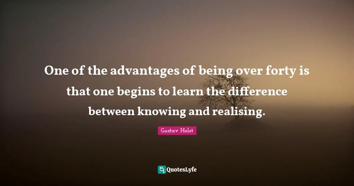 One of the advantages of being over forty is that one begins to learn the difference between knowing and realising.