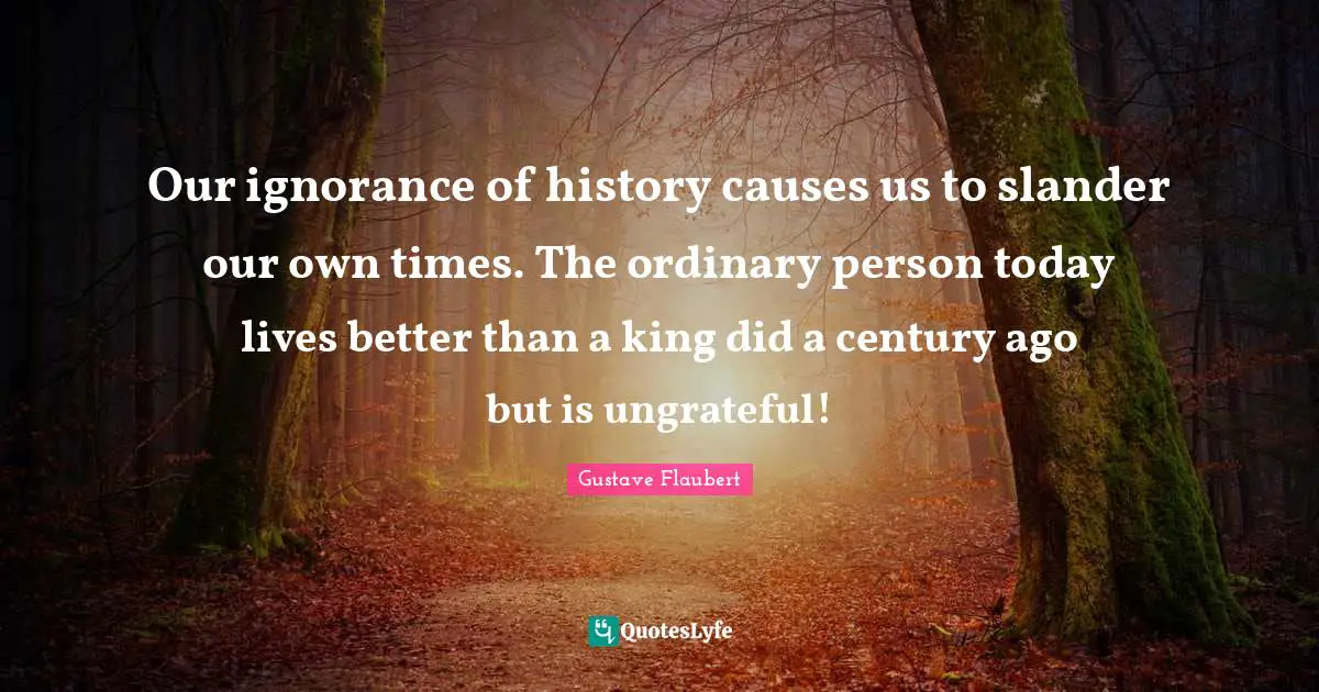 Our ignorance of history causes us to slander our own times. The ordinary person today lives better than a king did a century ago but is ungrateful!