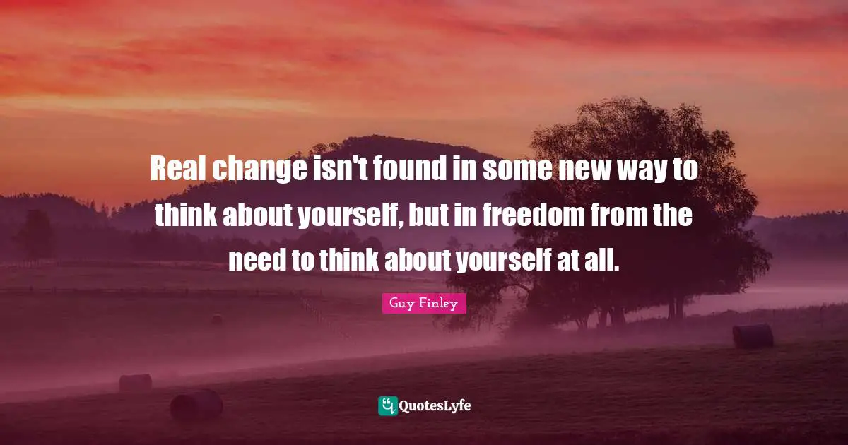 Real change isn't found in some new way to think about yourself, but in freedom from the need to think about yourself at all.