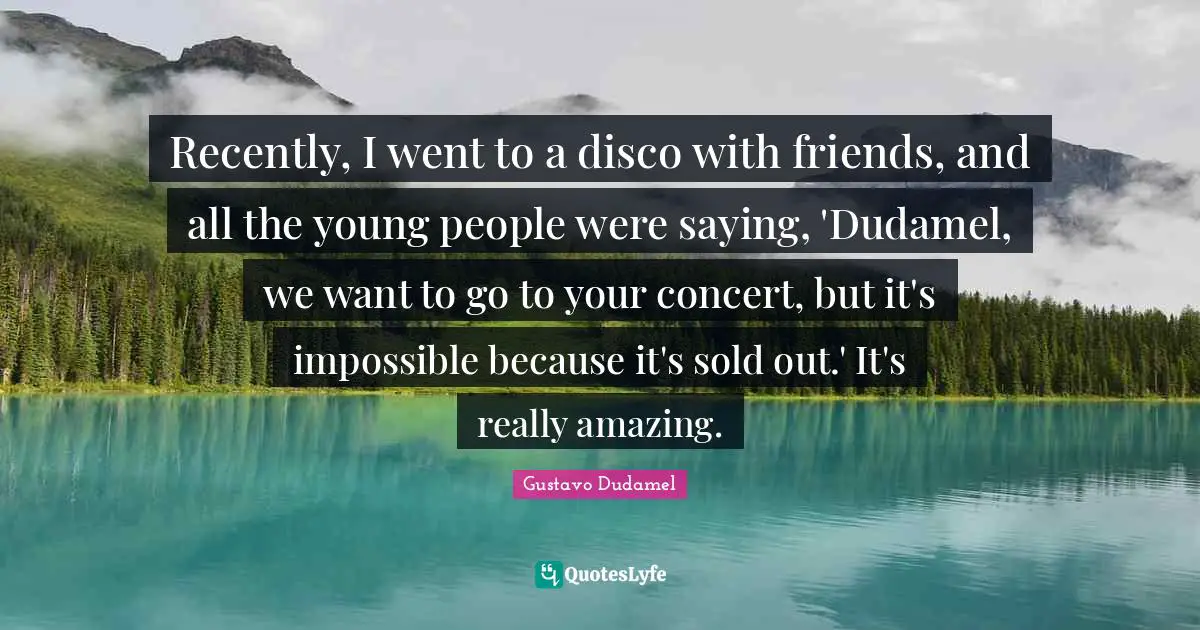 Recently, I went to a disco with friends, and all the young people were saying, 'Dudamel, we want to go to your concert, but it's impossible because it's sold out.' It's really amazing.