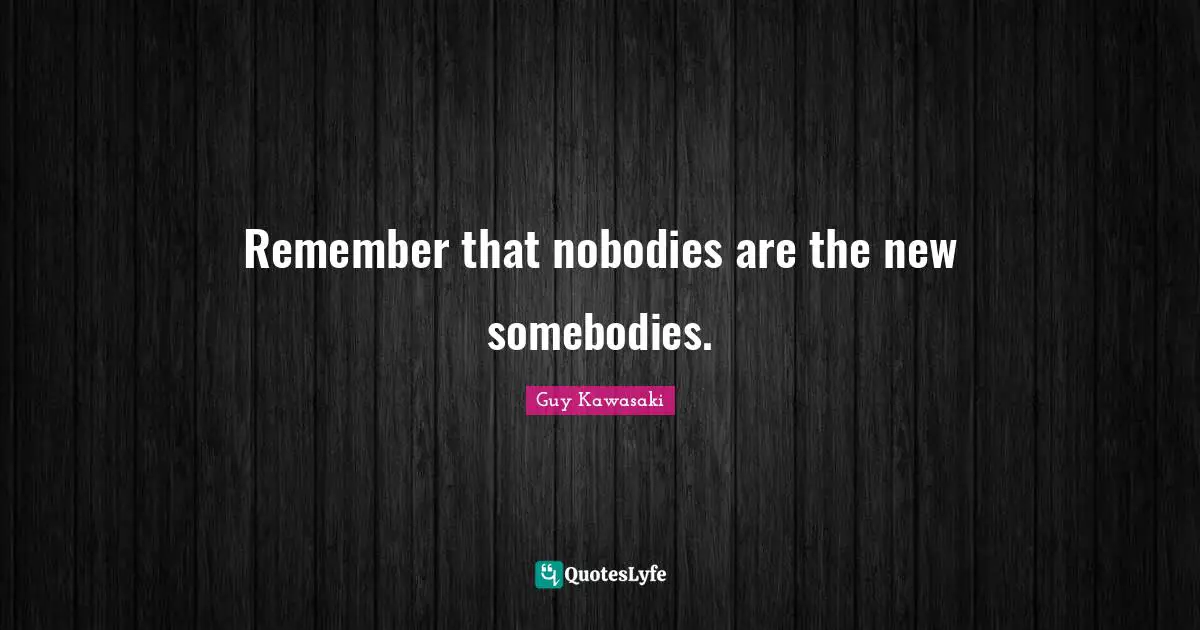 Remember that nobodies are the new somebodies.