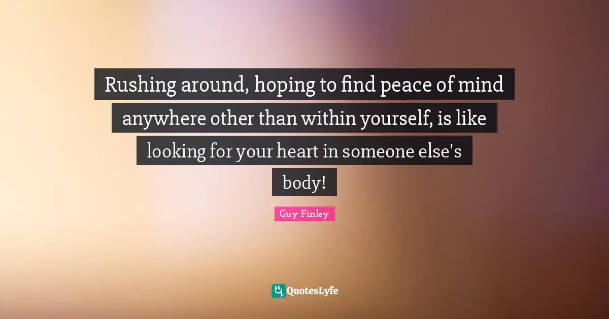 Rushing around, hoping to find peace of mind anywhere other than within yourself, is like looking for your heart in someone else's body!