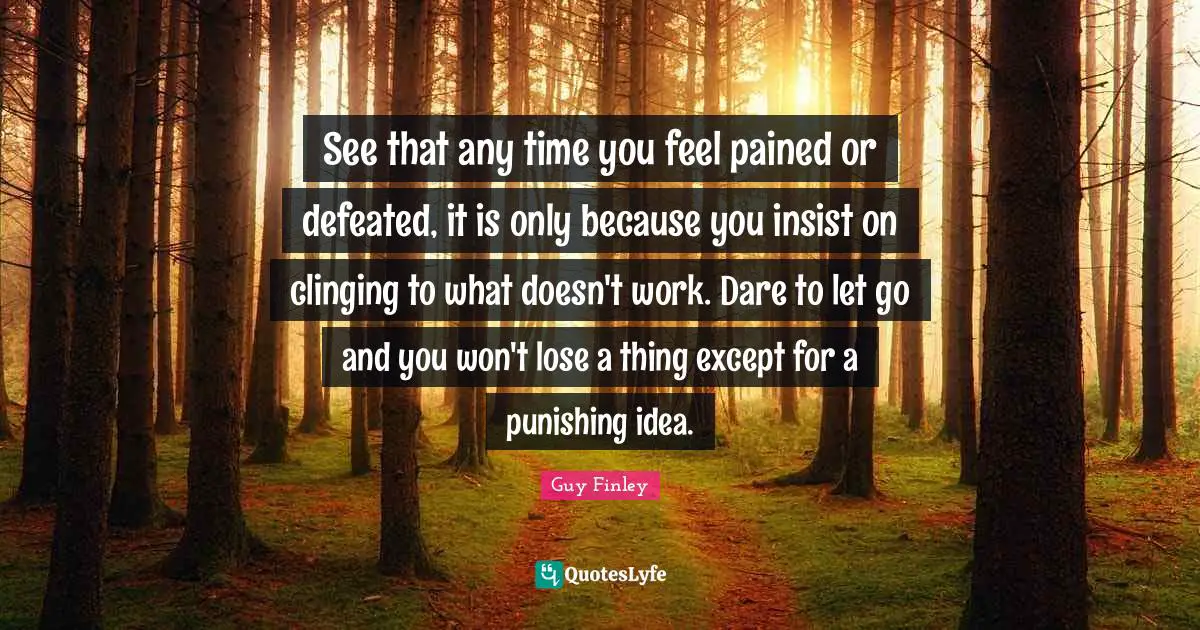 See that any time you feel pained or defeated, it is only because you insist on clinging to what doesn't work. Dare to let go and you won't lose a thing except for a punishing idea.