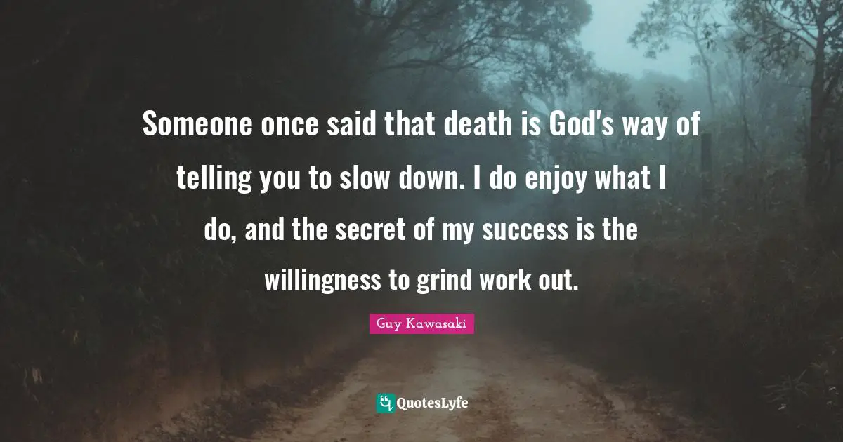 Someone once said that death is God's way of telling you to slow down. I do enjoy what I do, and the secret of my success is the willingness to grind work out.