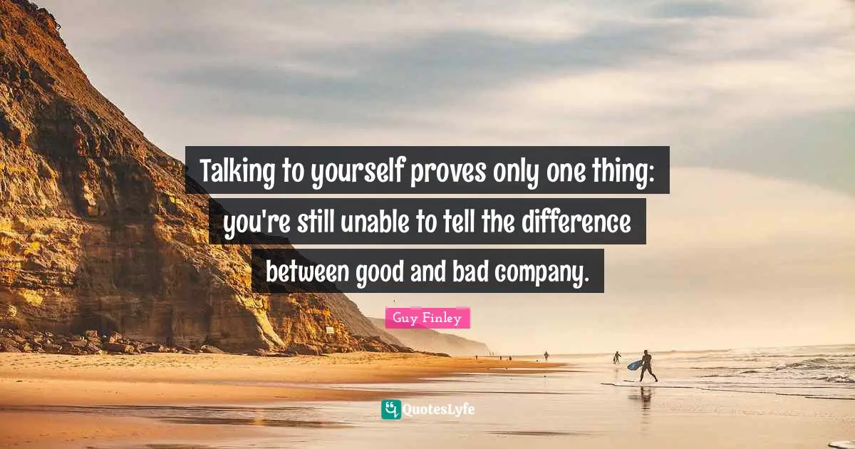 Talking to yourself proves only one thing: you're still unable to tell the difference between good and bad company.