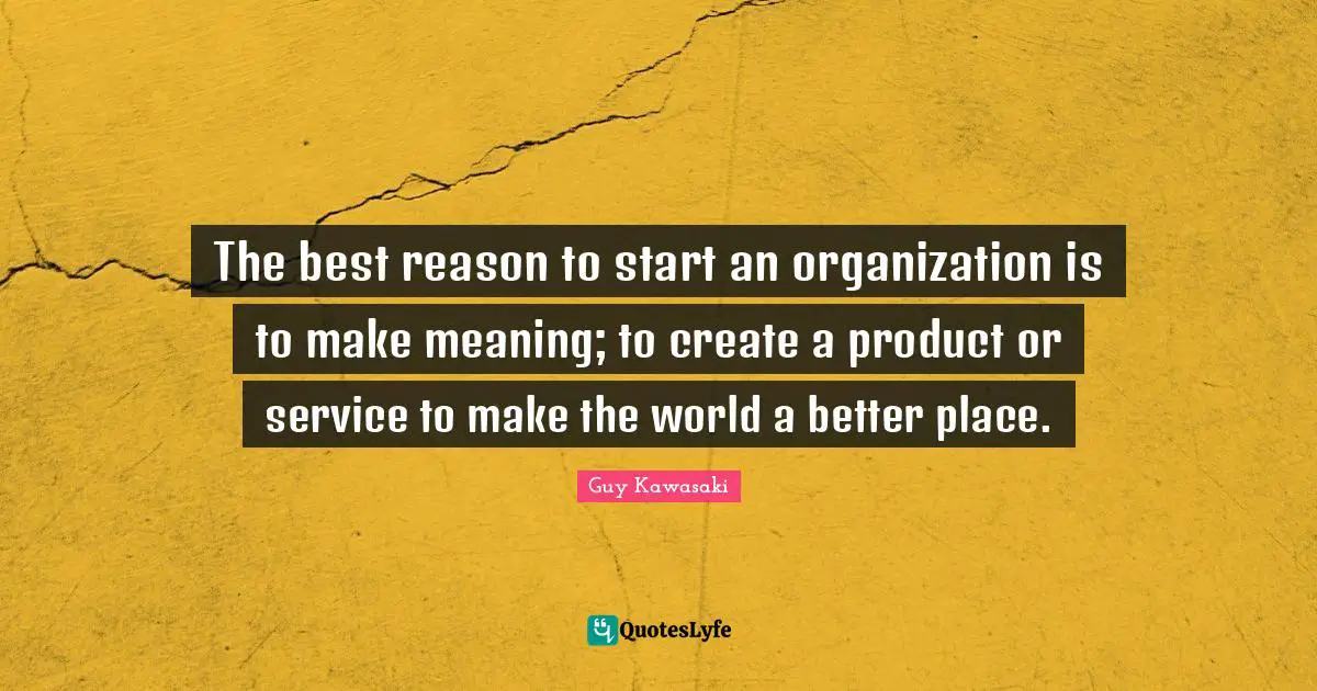 The best reason to start an organization is to make meaning; to create a product or service to make the world a better place.