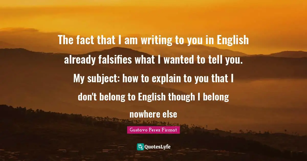 The fact that I am writing to you in English already falsifies what I wanted to tell you. My subject: how to explain to you that I don't belong to English though I belong nowhere else