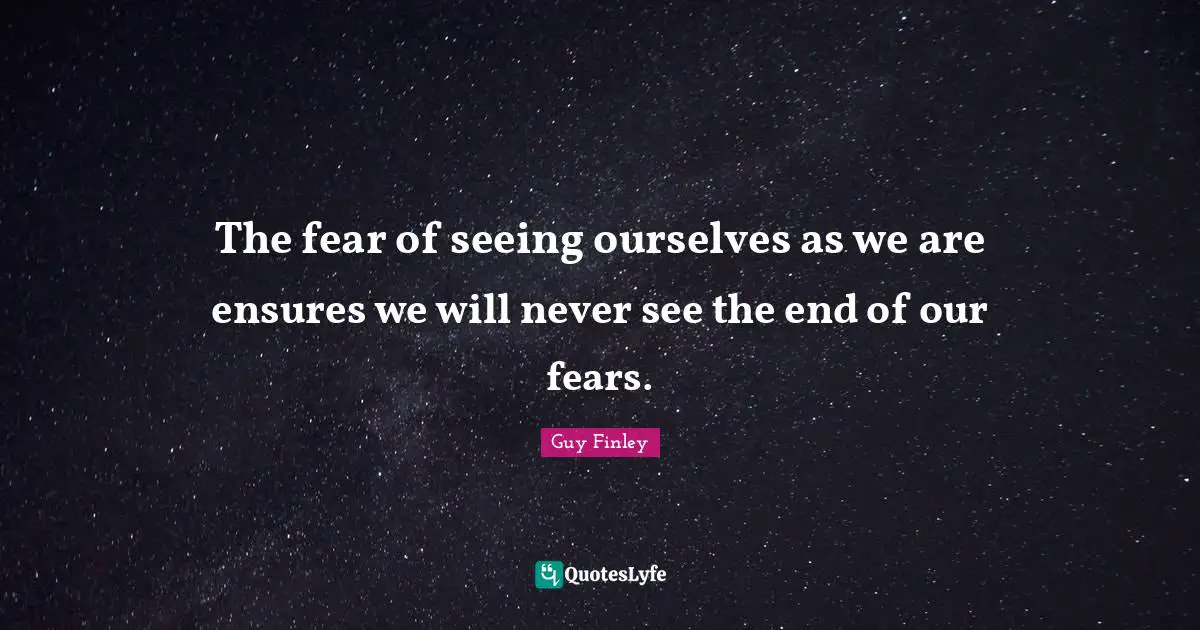 The fear of seeing ourselves as we are ensures we will never see the end of our fears.
