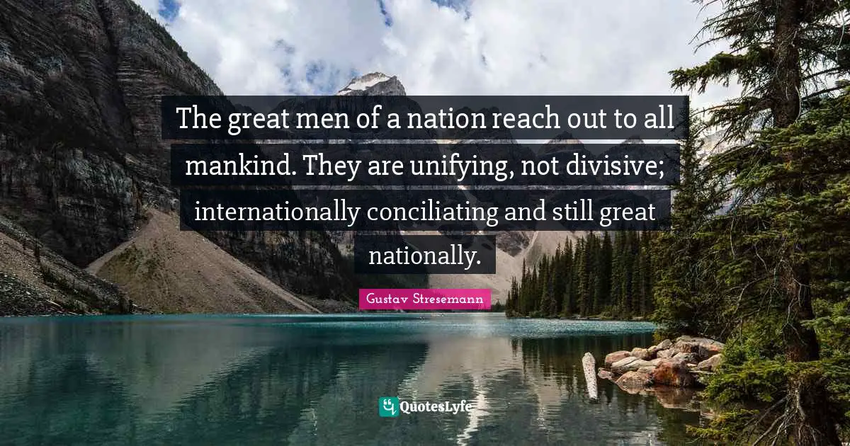 The great men of a nation reach out to all mankind. They are unifying, not divisive; internationally conciliating and still great nationally.