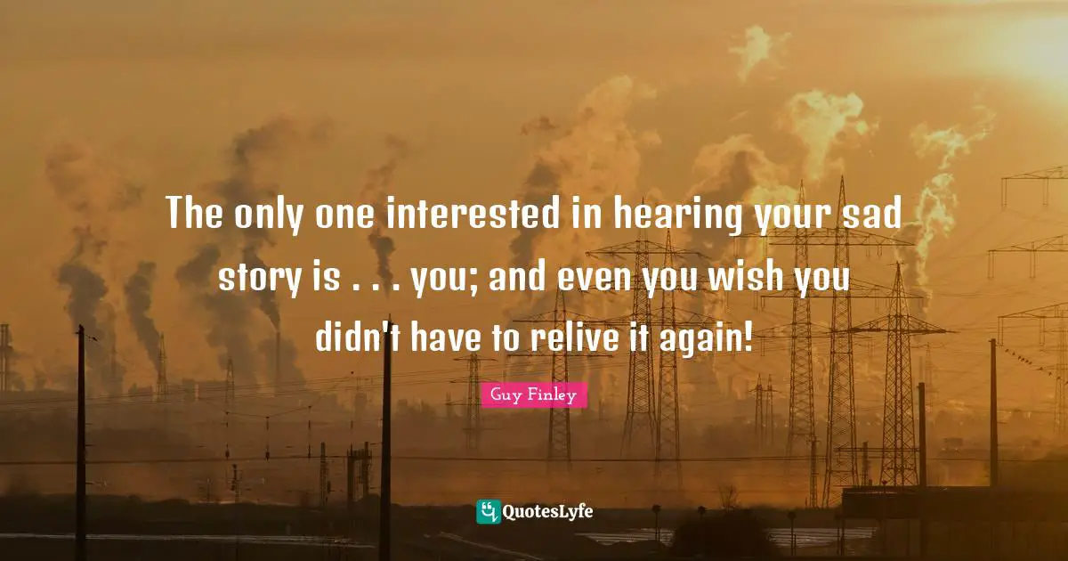 The only one interested in hearing your sad story is . . . you; and even you wish you didn't have to relive it again!