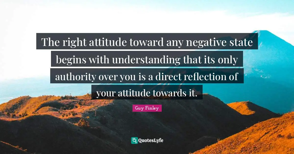 The right attitude toward any negative state begins with understanding that its only authority over you is a direct reflection of your attitude towards it.