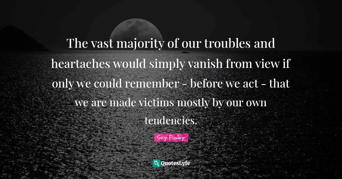 The vast majority of our troubles and heartaches would simply vanish from view if only we could remember - before we act - that we are made victims mostly by our own tendencies.