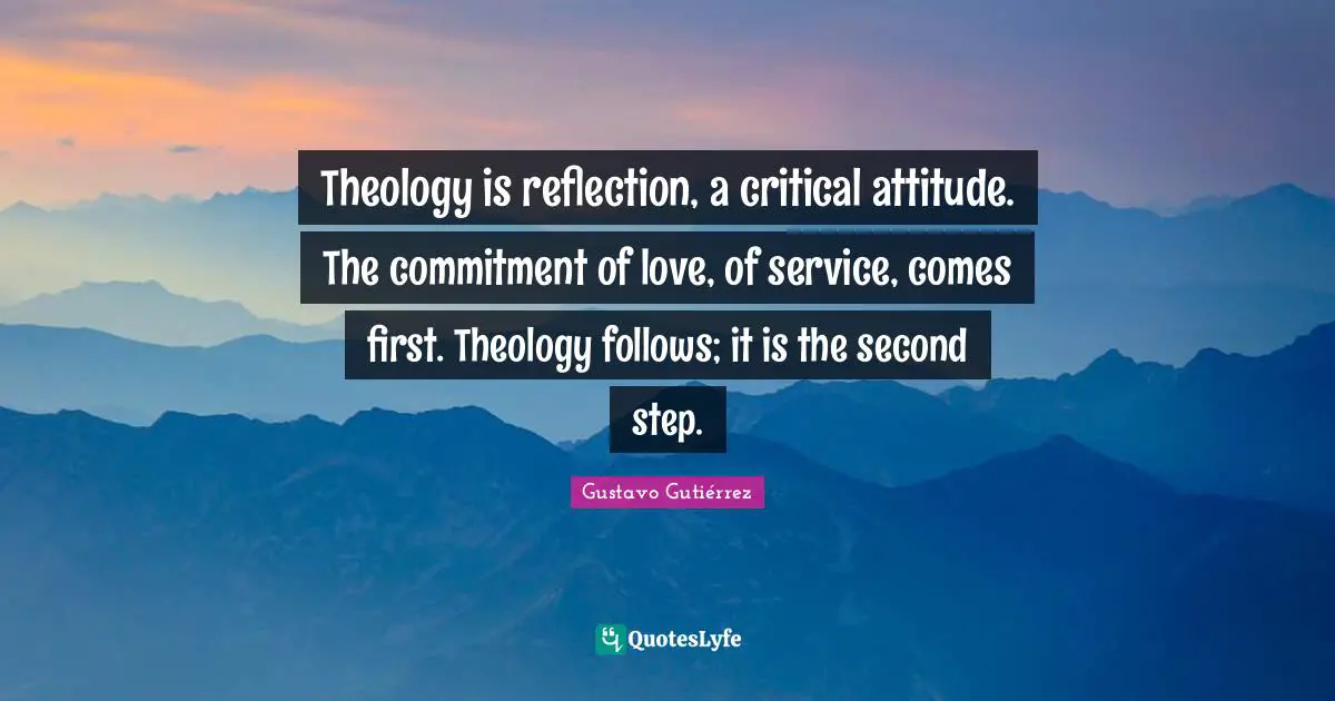 Theology is reflection, a critical attitude. The commitment of love, of service, comes first. Theology follows; it is the second step.