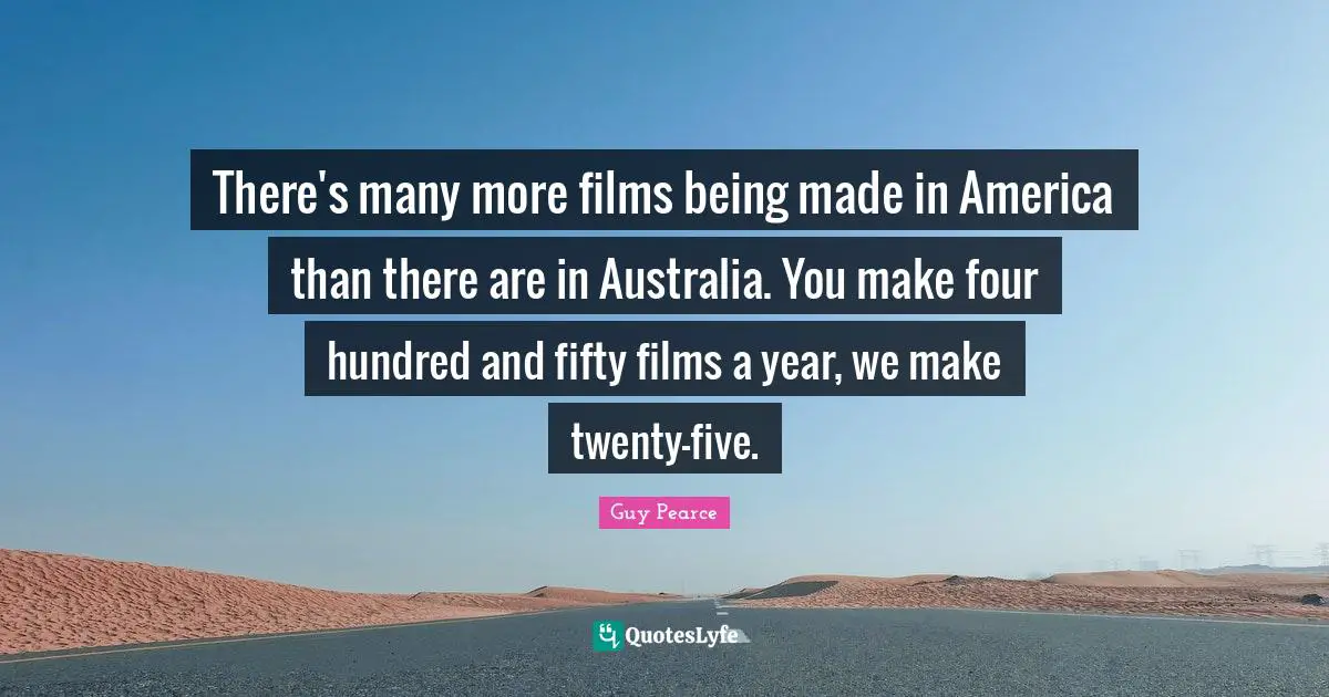 There's many more films being made in America than there are in Australia. You make four hundred and fifty films a year, we make twenty-five.