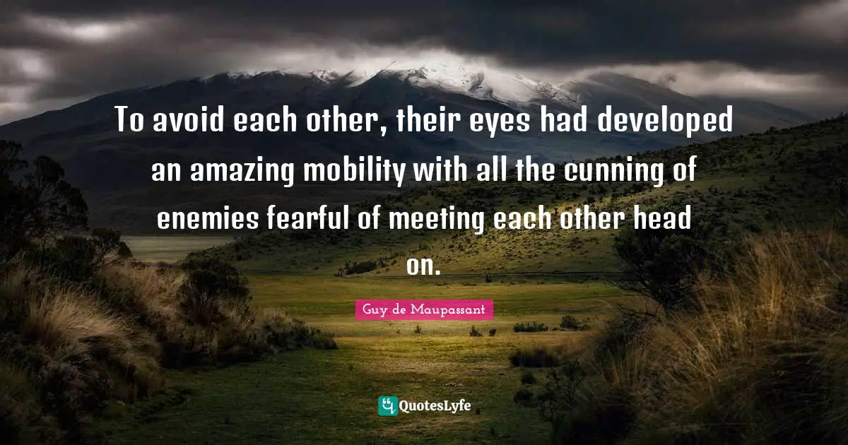Guy De Maupassant Quotes: "To avoid each other, their eyes had developed an amazing mobility with all the cunning of enemies fearful of meeting each other head on."