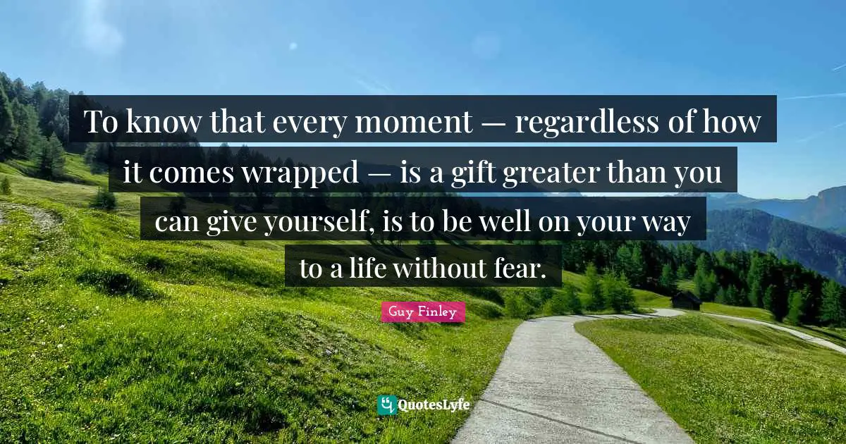 To know that every moment — regardless of how it comes wrapped — is a gift greater than you can give yourself, is to be well on your way to a life without fear.