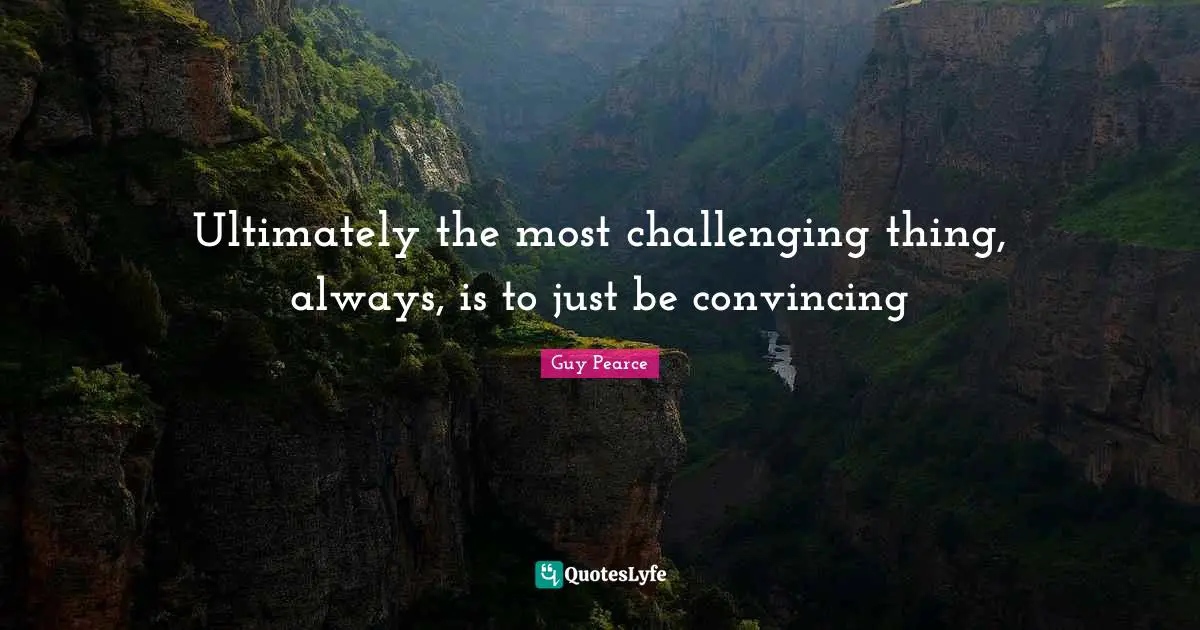 Ultimately the most challenging thing, always, is to just be convincing