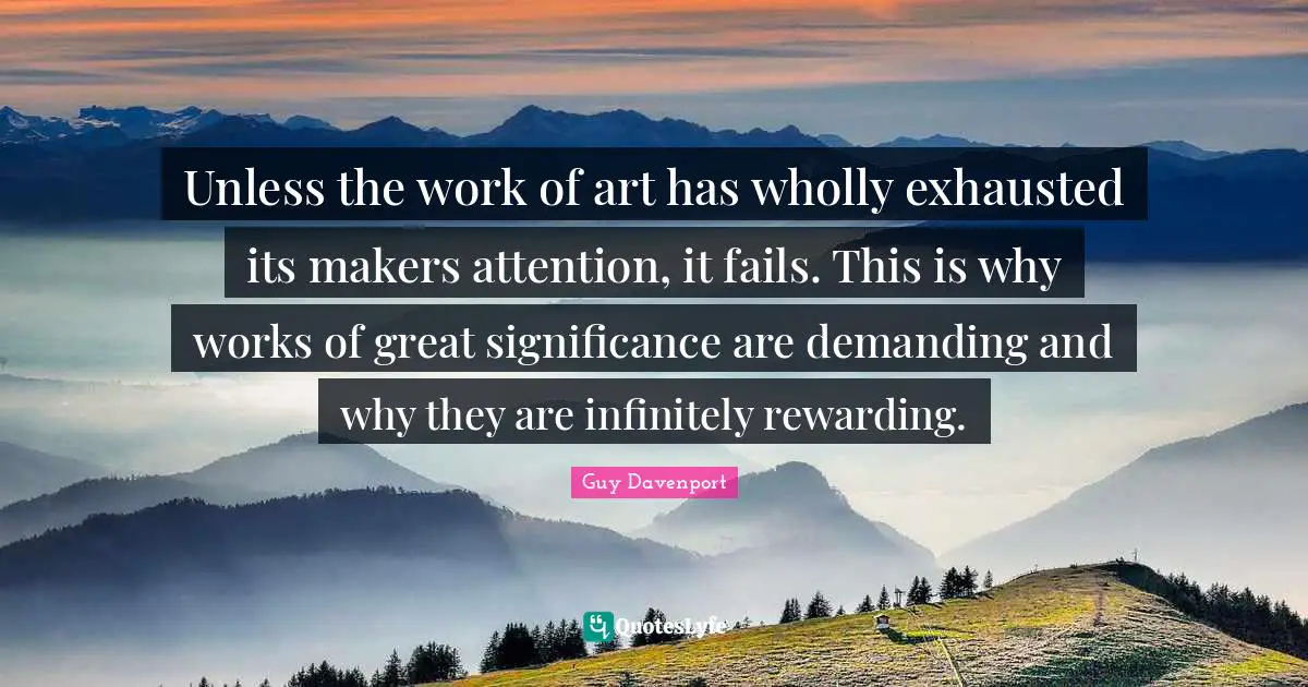 Unless the work of art has wholly exhausted its makers attention, it fails. This is why works of great significance are demanding and why they are infinitely rewarding.