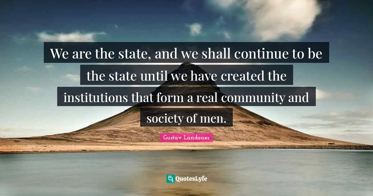 We are the state, and we shall continue to be the state until we have created the institutions that form a real community and society of men.