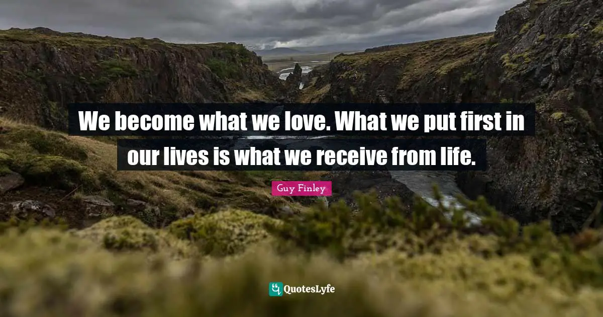 We become what we love. What we put first in our lives is what we receive from life.