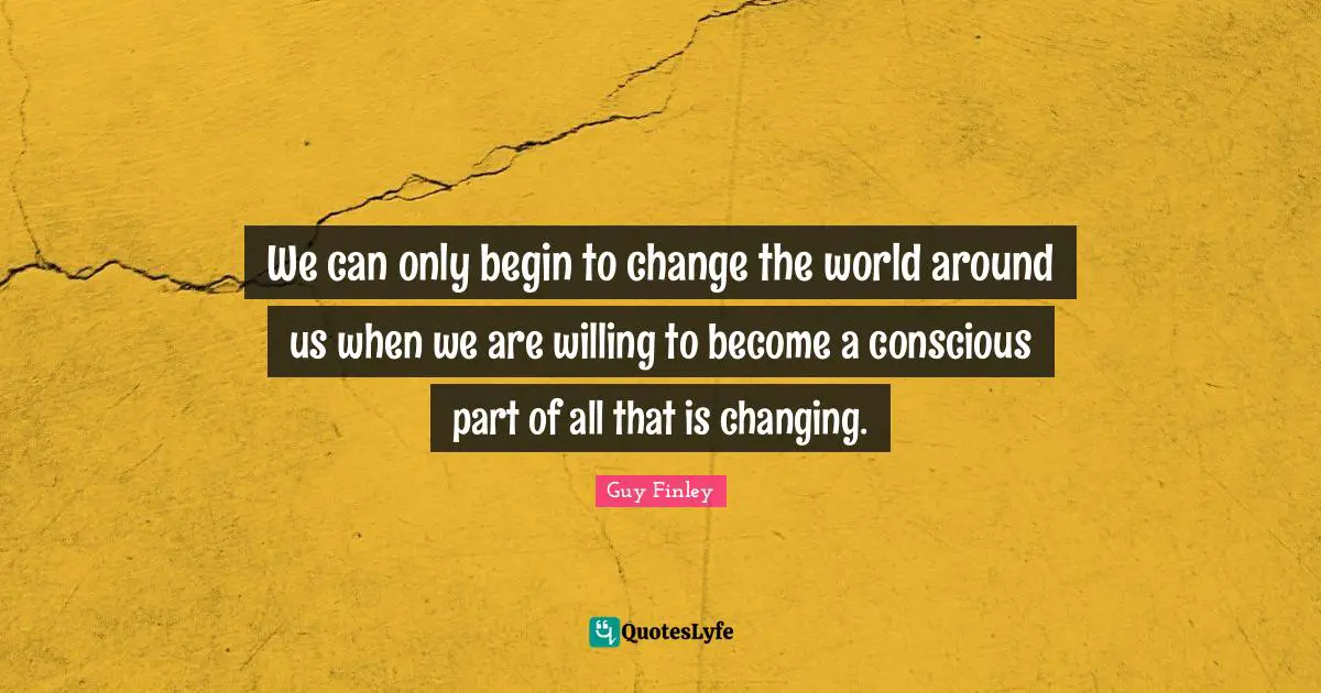 We can only begin to change the world around us when we are willing to become a conscious part of all that is changing.