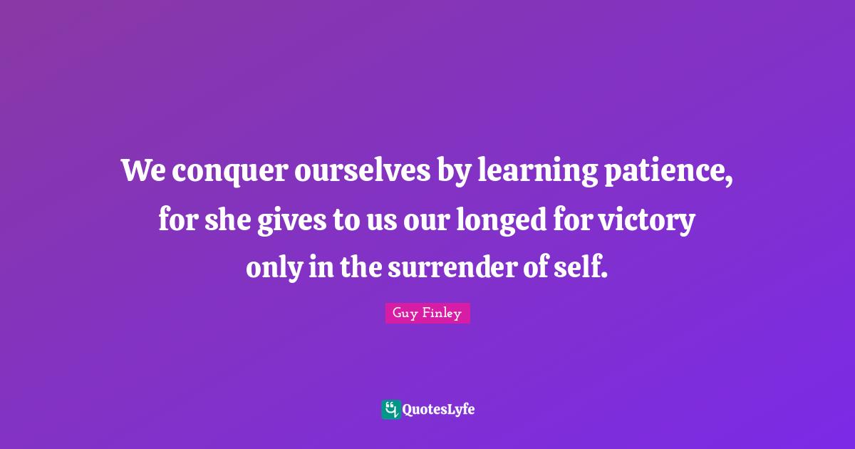 We conquer ourselves by learning patience, for she gives to us our longed for victory only in the surrender of self.