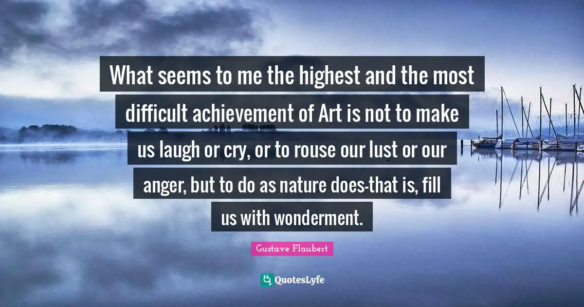 What seems to me the highest and the most difficult achievement of Art is not to make us laugh or cry, or to rouse our lust or our anger, but to do as nature does-that is, fill us with wonderment.